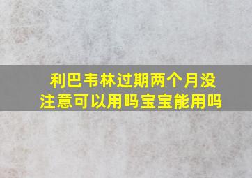 利巴韦林过期两个月没注意可以用吗宝宝能用吗