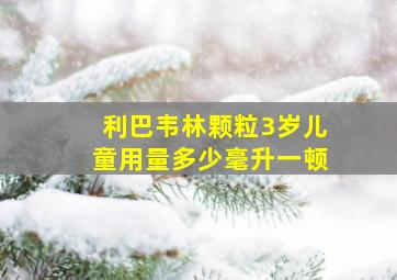 利巴韦林颗粒3岁儿童用量多少毫升一顿