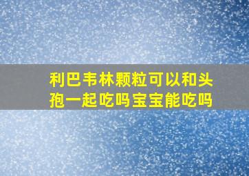 利巴韦林颗粒可以和头孢一起吃吗宝宝能吃吗