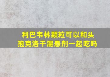 利巴韦林颗粒可以和头孢克洛干混悬剂一起吃吗