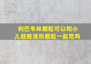 利巴韦林颗粒可以和小儿豉翘清热颗粒一起吃吗