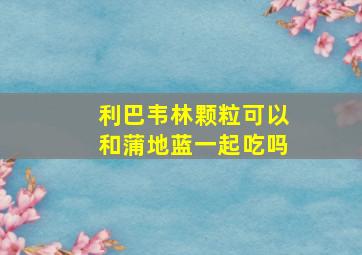 利巴韦林颗粒可以和蒲地蓝一起吃吗