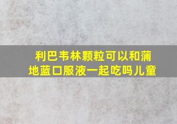 利巴韦林颗粒可以和蒲地蓝口服液一起吃吗儿童