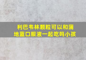 利巴韦林颗粒可以和蒲地蓝口服液一起吃吗小孩