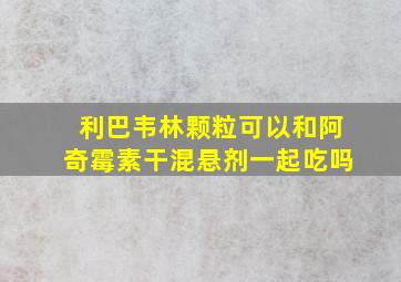 利巴韦林颗粒可以和阿奇霉素干混悬剂一起吃吗