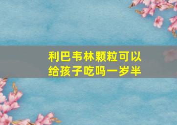 利巴韦林颗粒可以给孩子吃吗一岁半