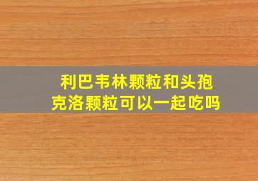 利巴韦林颗粒和头孢克洛颗粒可以一起吃吗