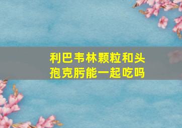 利巴韦林颗粒和头孢克肟能一起吃吗