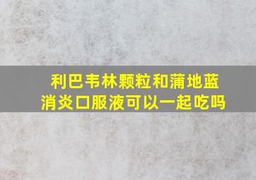 利巴韦林颗粒和蒲地蓝消炎口服液可以一起吃吗