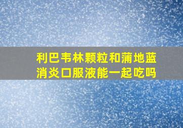 利巴韦林颗粒和蒲地蓝消炎口服液能一起吃吗