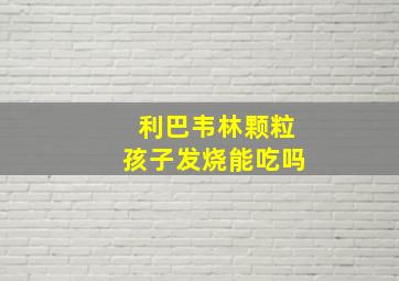 利巴韦林颗粒孩子发烧能吃吗