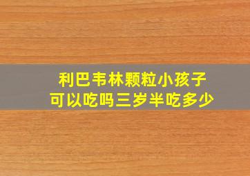 利巴韦林颗粒小孩子可以吃吗三岁半吃多少