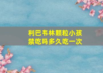 利巴韦林颗粒小孩禁吃吗多久吃一次