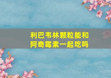 利巴韦林颗粒能和阿奇霉素一起吃吗