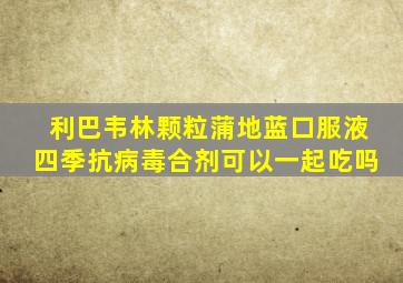 利巴韦林颗粒蒲地蓝口服液四季抗病毒合剂可以一起吃吗