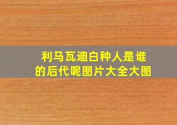 利马瓦迪白种人是谁的后代呢图片大全大图