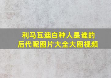 利马瓦迪白种人是谁的后代呢图片大全大图视频