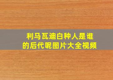 利马瓦迪白种人是谁的后代呢图片大全视频