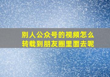 别人公众号的视频怎么转载到朋友圈里面去呢