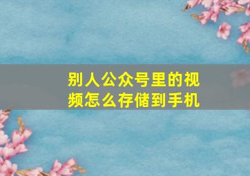 别人公众号里的视频怎么存储到手机