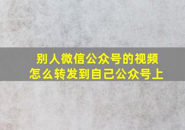 别人微信公众号的视频怎么转发到自己公众号上