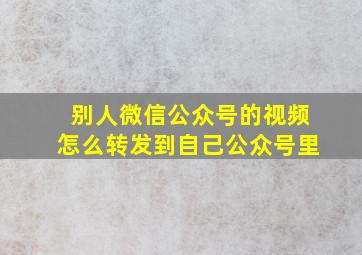 别人微信公众号的视频怎么转发到自己公众号里