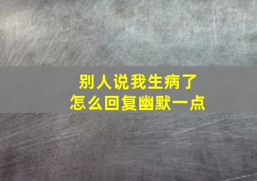 别人说我生病了怎么回复幽默一点