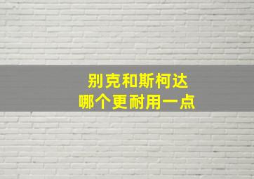 别克和斯柯达哪个更耐用一点