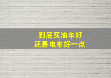 到底买油车好还是电车好一点