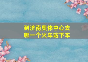 到济南奥体中心去哪一个火车站下车