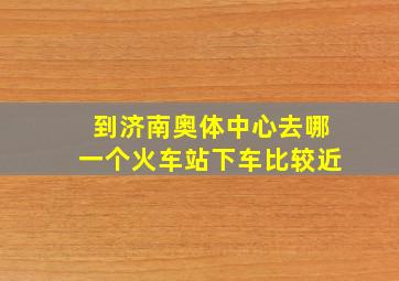 到济南奥体中心去哪一个火车站下车比较近