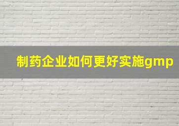 制药企业如何更好实施gmp