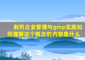 制药企业管理与gmp实施如何理解这个概念的内容是什么