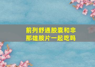 前列舒通胶囊和非那雄胺片一起吃吗