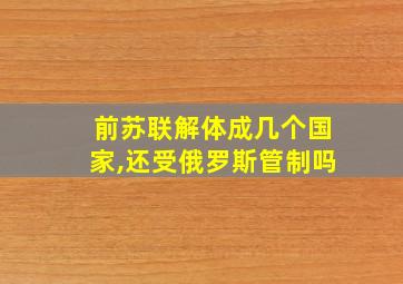 前苏联解体成几个国家,还受俄罗斯管制吗