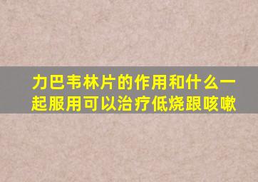 力巴韦林片的作用和什么一起服用可以治疗低烧跟咳嗽