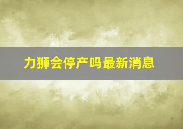 力狮会停产吗最新消息