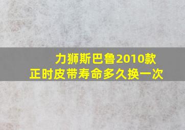 力狮斯巴鲁2010款正时皮带寿命多久换一次