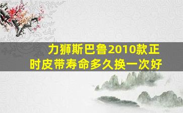 力狮斯巴鲁2010款正时皮带寿命多久换一次好