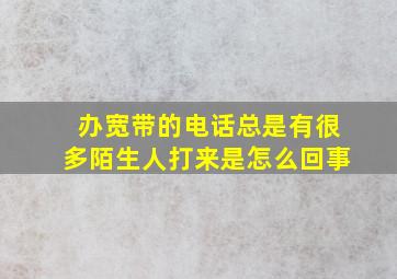 办宽带的电话总是有很多陌生人打来是怎么回事