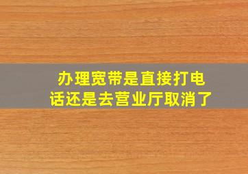 办理宽带是直接打电话还是去营业厅取消了