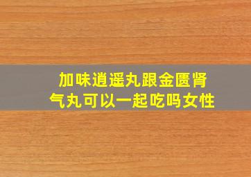 加味逍遥丸跟金匮肾气丸可以一起吃吗女性