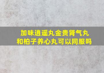 加味逍遥丸金贵肾气丸和柏子养心丸可以同服吗