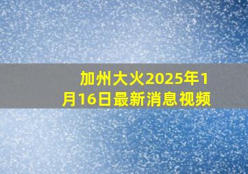 加州大火2025年1月16日最新消息视频