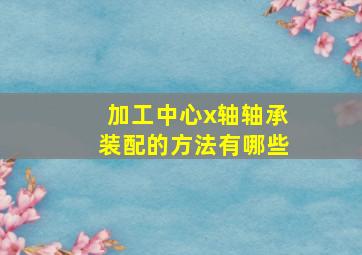 加工中心x轴轴承装配的方法有哪些