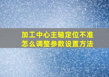 加工中心主轴定位不准怎么调整参数设置方法