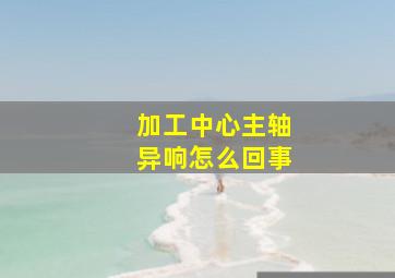 加工中心主轴异响怎么回事