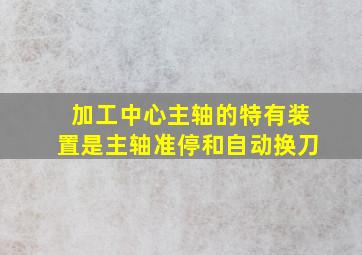 加工中心主轴的特有装置是主轴准停和自动换刀