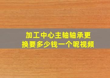 加工中心主轴轴承更换要多少钱一个呢视频