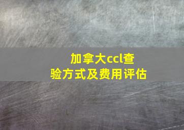 加拿大ccl查验方式及费用评估